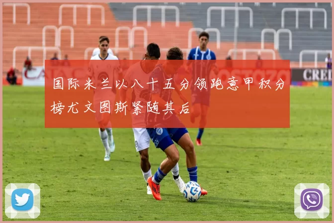 国际米兰以八十五分领跑意甲积分榜尤文图斯紧随其后