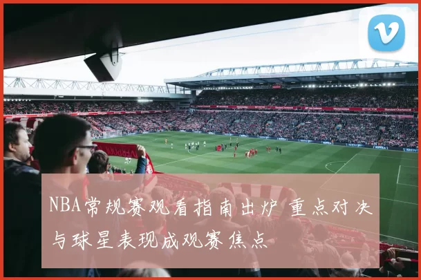 NBA常规赛观看指南出炉 重点对决与球星表现成观赛焦点