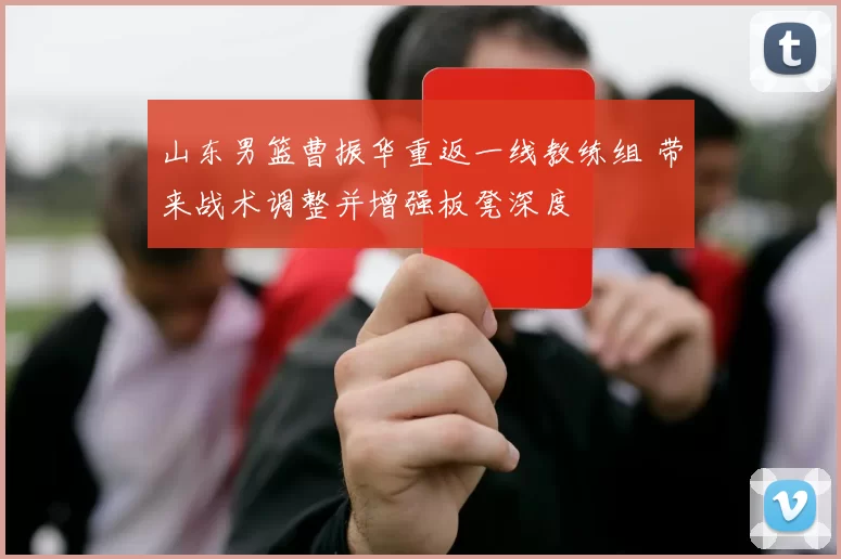 山东男篮曹振华重返一线教练组 带来战术调整并增强板凳深度