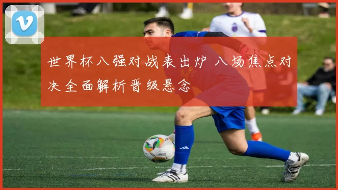 世界杯八强对战表出炉 八场焦点对决全面解析晋级悬念
