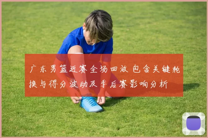 广东男篮近赛全场回放 包含关键轮换与得分波动及季后赛影响分析