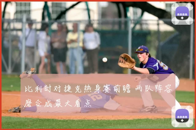 比利时对捷克热身赛前瞻 两队阵容磨合成最大看点