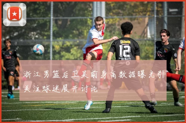 浙江男篮后卫吴前身高数据曝光引关注球迷展开讨论