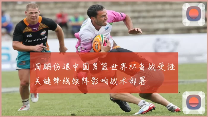 周鹏伤退中国男篮世界杯备战受挫关键锋线缺阵影响战术部署