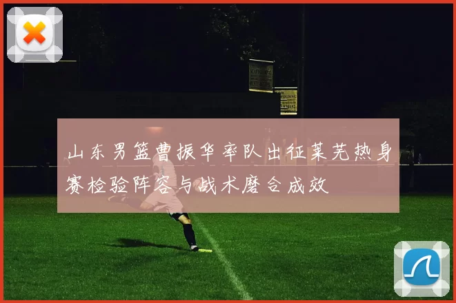 山东男篮曹振华率队出征莱芜热身赛检验阵容与战术磨合成效