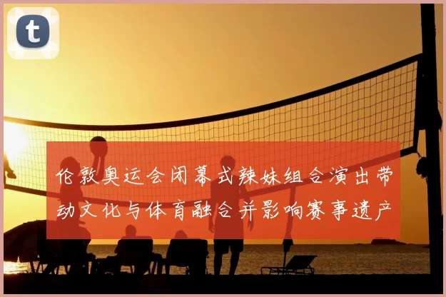 伦敦奥运会闭幕式辣妹组合演出带动文化与体育融合并影响赛事遗产评估