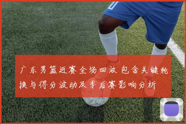 广东男篮近赛全场回放 包含关键轮换与得分波动及季后赛影响分析