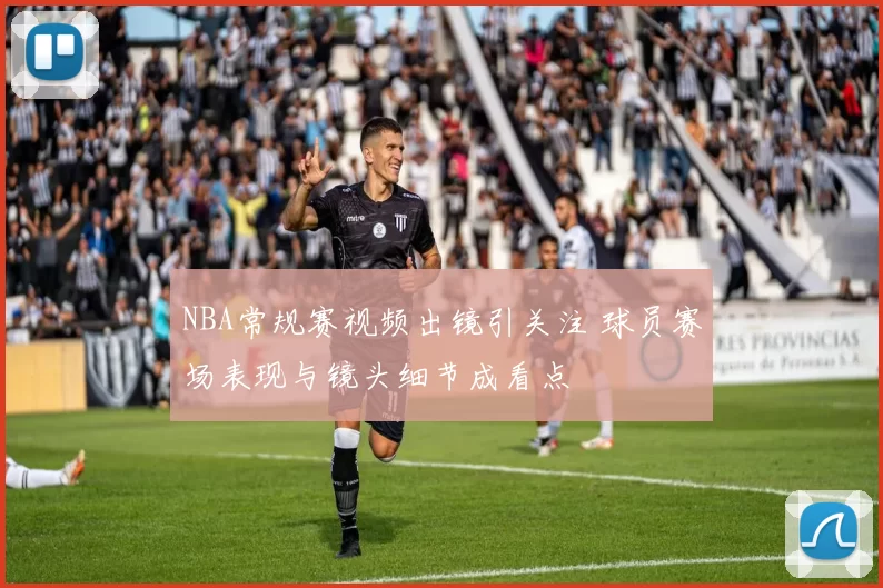 NBA常规赛视频出镜引关注 球员赛场表现与镜头细节成看点