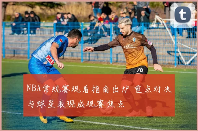 NBA常规赛观看指南出炉 重点对决与球星表现成观赛焦点