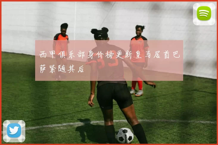 西甲俱乐部身价榜更新皇马居首巴萨紧随其后