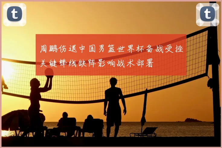 周鹏伤退中国男篮世界杯备战受挫关键锋线缺阵影响战术部署