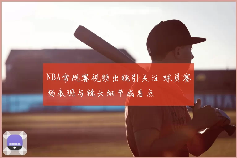 NBA常规赛视频出镜引关注 球员赛场表现与镜头细节成看点